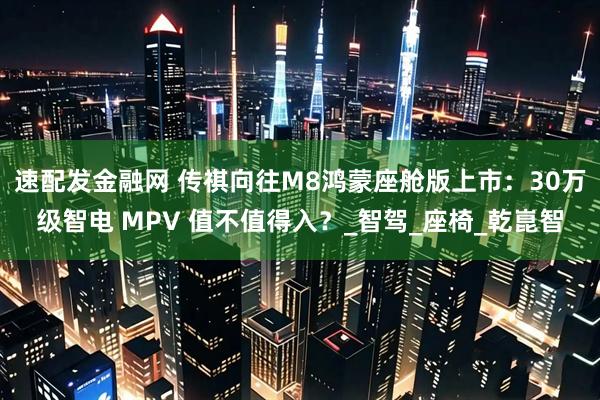 速配发金融网 传祺向往M8鸿蒙座舱版上市:30万级智电 MPV 值不值得入?_智驾_座椅_乾崑智