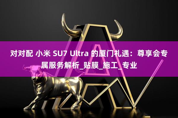 对对配 小米 SU7 Ultra 的厦门礼遇：尊享会专属服务解析_贴膜_施工_专业