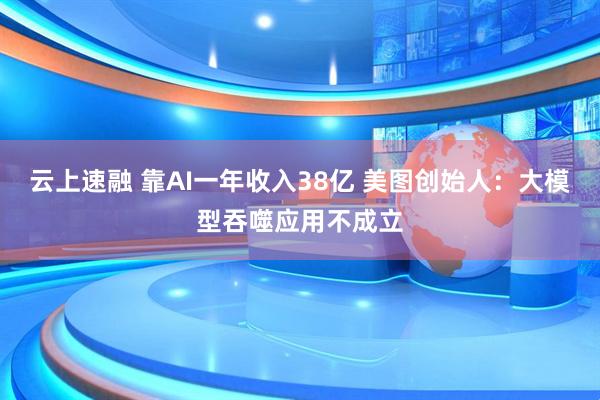 云上速融 靠AI一年收入38亿 美图创始人：大模型吞噬应用不成立