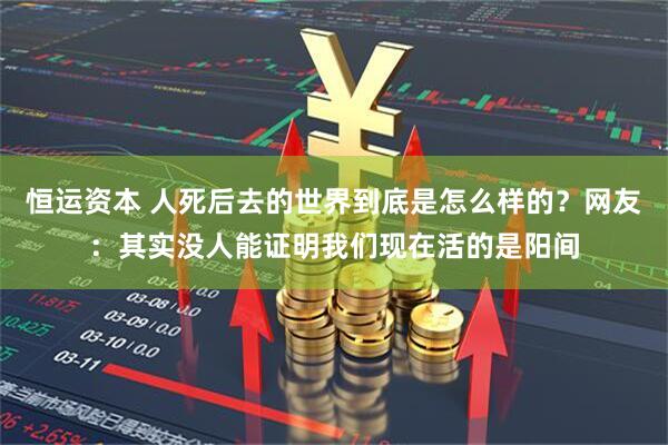 恒运资本 人死后去的世界到底是怎么样的？网友：其实没人能证明我们现在活的是阳间