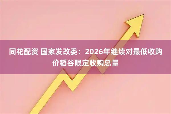同花配资 国家发改委：2026年继续对最低收购价稻谷限定收购总量