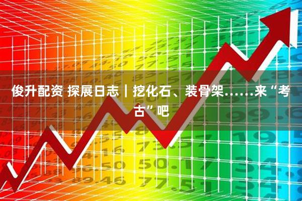 俊升配资 探展日志｜挖化石、装骨架……来“考古”吧