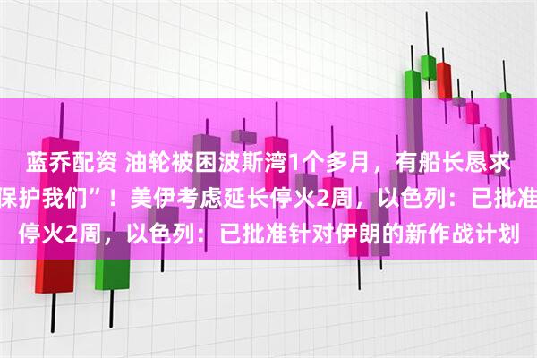 蓝乔配资 油轮被困波斯湾1个多月，有船长恳求：“船员饱受煎熬，请保护我们”！美伊考虑延长停火2周，以色列：已批准针对伊朗的新作战计划